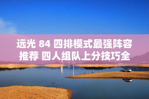 远光 84 四排模式最强阵容推荐 四人组队上分技巧全解析