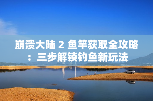 崩溃大陆 2 鱼竿获取全攻略：三步解锁钓鱼新玩法