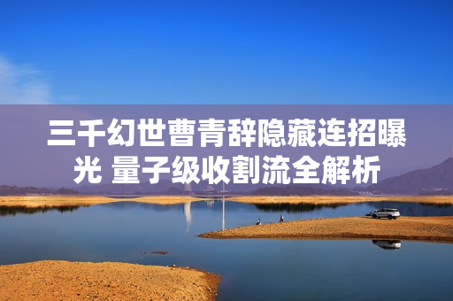三千幻世曹青辞隐藏连招曝光 量子级收割流全解析