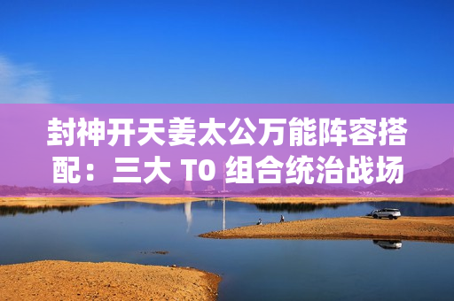 封神开天姜太公万能阵容搭配：三大 T0 组合统治战场