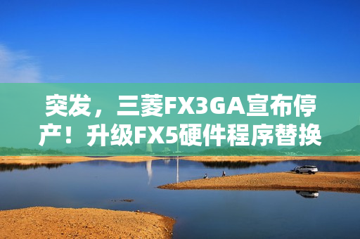 突发，三菱FX3GA宣布停产！升级FX5硬件程序替换指南