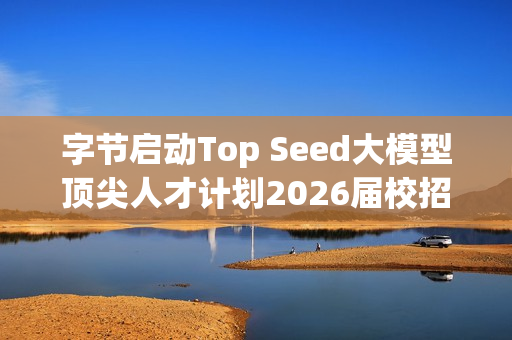字节启动Top Seed大模型顶尖人才计划2026届校招