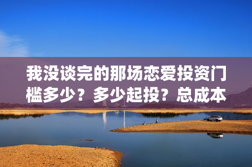 我没谈完的那场恋爱投资门槛多少？多少起投？总成本多少？(我没谈完的那场恋爱台词)