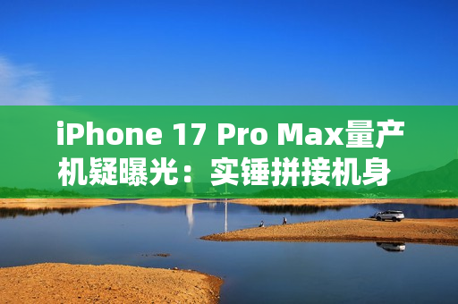 iPhone 17 Pro Max量产机疑曝光：实锤拼接机身 史上最大变化