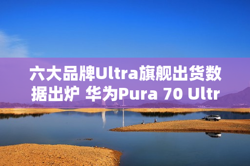 六大品牌Ultra旗舰出货数据出炉 华为Pura 70 Ultra第二