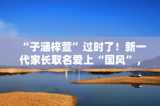 “子涵梓萱”过时了！新一代家长取名爱上“国风”，扶苏、知潼成新宠