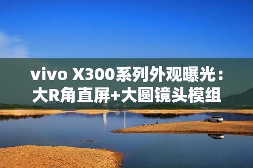 vivo X300系列外观曝光：大R角直屏+大圆镜头模组