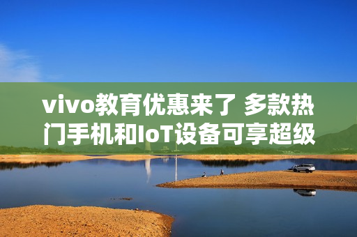 vivo教育优惠来了 多款热门手机和IoT设备可享超级权益