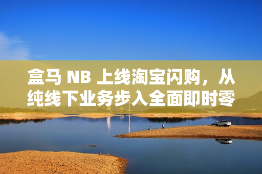 盒马 NB 上线淘宝闪购，从纯线下业务步入全面即时零售化