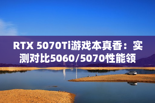 RTX 5070Ti游戏本真香：实测对比5060/5070性能领先太多