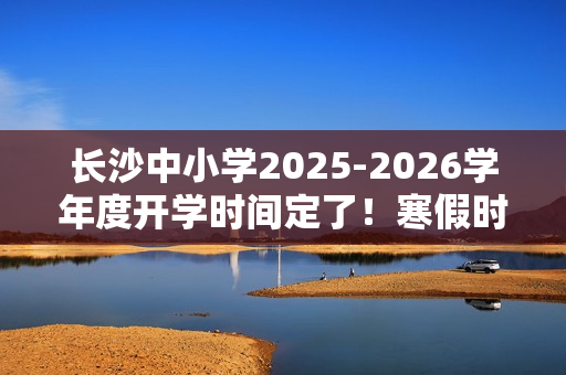 长沙中小学2025-2026学年度开学时间定了！寒假时间也定了！