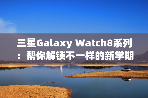 三星Galaxy Watch8系列：帮你解锁不一样的新学期