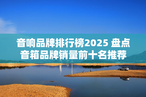 音响品牌排行榜2025 盘点音箱品牌销量前十名推荐