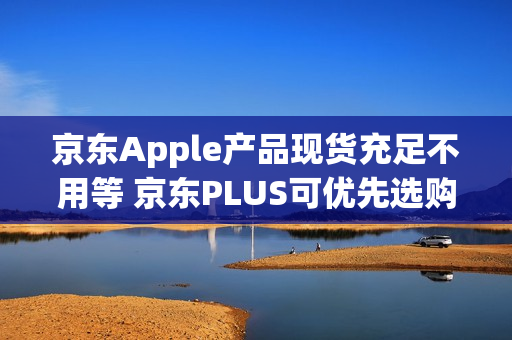 京东Apple产品现货充足不用等 京东PLUS可优先选购iPhone新品