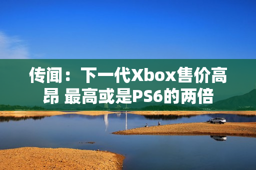 传闻：下一代Xbox售价高昂 最高或是PS6的两倍
