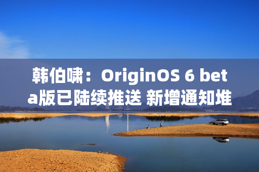 韩伯啸：OriginOS 6 beta版已陆续推送 新增通知堆叠