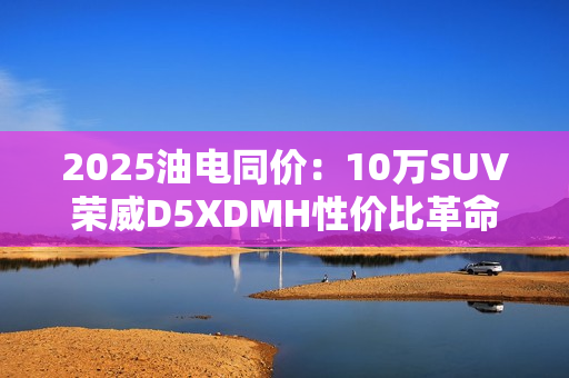 2025油电同价：10万SUV荣威D5XDMH性价比革命