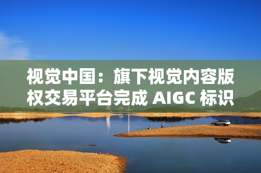 视觉中国：旗下视觉内容版权交易平台完成 AIGC 标识升级