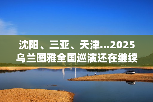 沈阳、三亚、天津...2025乌兰图雅全国巡演还在继续，每站都像一朵花在绽放！(沈阳三亚距离)