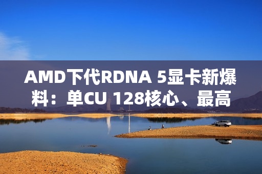 AMD下代RDNA 5显卡新爆料：单CU 128核心、最高超12000核心挑战NVIDIA