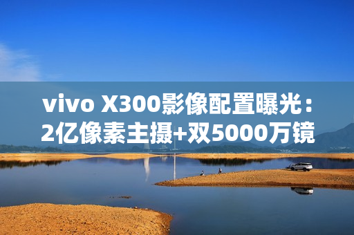 vivo X300影像配置曝光：2亿像素主摄+双5000万镜头