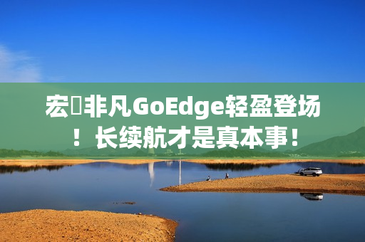 宏碁非凡GoEdge轻盈登场！长续航才是真本事！