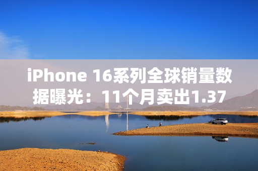iPhone 16系列全球销量数据曝光：11个月卖出1.37亿台