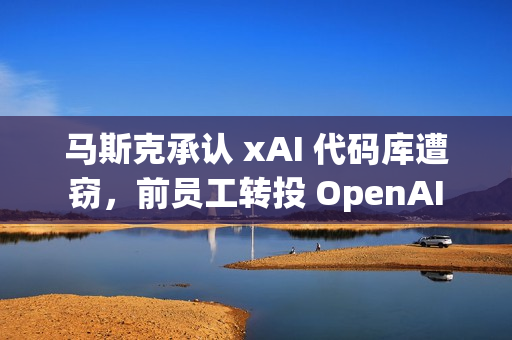 马斯克承认 xAI 代码库遭窃，前员工转投 OpenAI