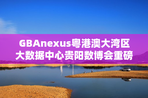 GBAnexus粤港澳大湾区大数据中心贵阳数博会重磅发布