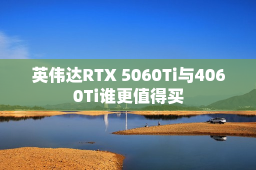 英伟达RTX 5060Ti与4060Ti谁更值得买