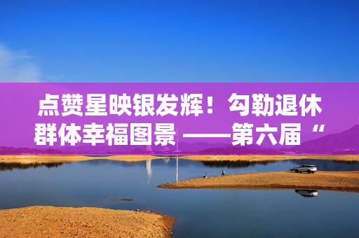 点赞星映银发辉！勾勒退休群体幸福图景 ——第六届“京颐杯”大兴区社会化管理退休人员书法绘画摄影展活动完美收官