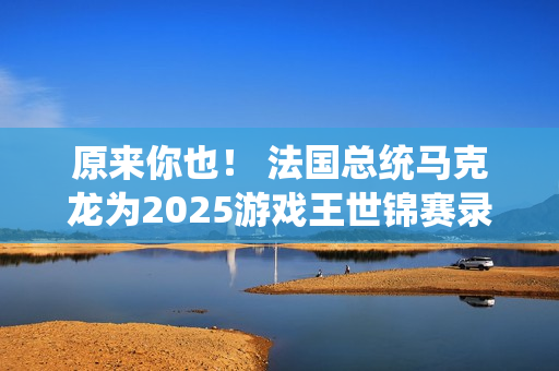 原来你也！ 法国总统马克龙为2025游戏王世锦赛录制祝贺视频