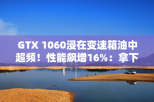 GTX 1060浸在变速箱油中超频！性能飙增16%：拿下Firestrike全球第一