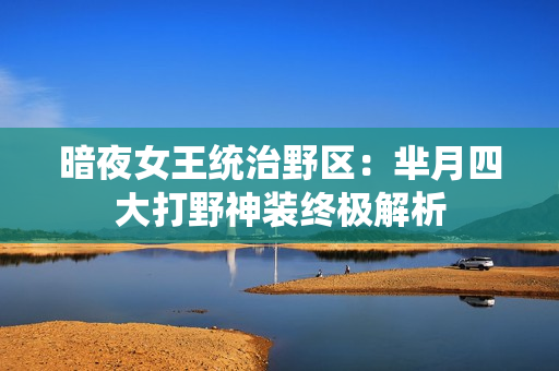 暗夜女王统治野区：芈月四大打野神装终极解析