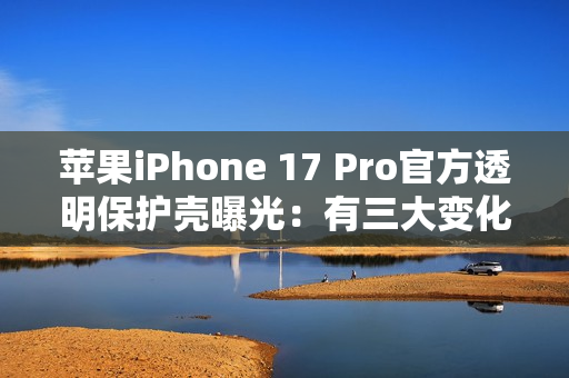 苹果iPhone 17 Pro官方透明保护壳曝光：有三大变化