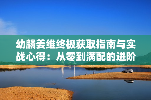 幼麟姜维终极获取指南与实战心得：从零到满配的进阶之路