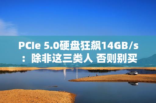 PCIe 5.0硬盘狂飙14GB/s：除非这三类人 否则别买