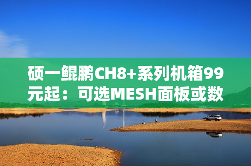 硕一鲲鹏CH8+系列机箱99元起：可选MESH面板或数显屏
