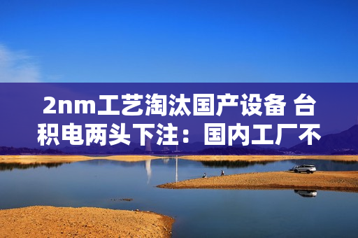 2nm工艺淘汰国产设备 台积电两头下注：国内工厂不一样