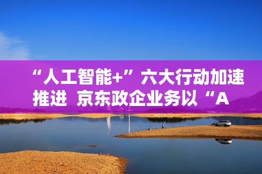 “人工智能+”六大行动加速推进 京东政企业务以“AI+采购”促进产业降本增效 “人工智能+”六大行动加速推进 京东政企业务以“AI+采购”促进产业降本增效