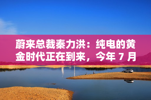 蔚来总裁秦力洪:纯电的黄金时代正在到来,今年 7 月增程出现同比负增长 蔚来总裁秦力洪:纯电的黄金时代正在到来,今年 7 月增程出现同比负增长