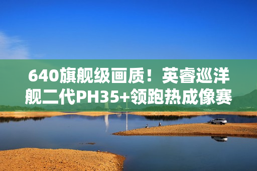 640旗舰级画质！英睿巡洋舰二代PH35+领跑热成像赛道
