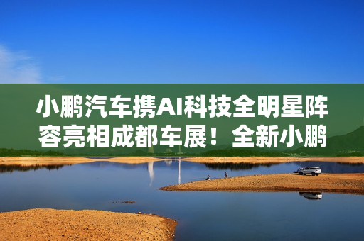 小鹏汽车携AI科技全明星阵容亮相成都车展！全新小鹏P7成C位