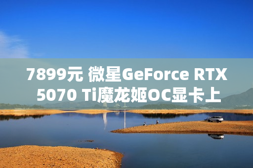 7899元 微星GeForce RTX 5070 Ti魔龙姬OC显卡上市
