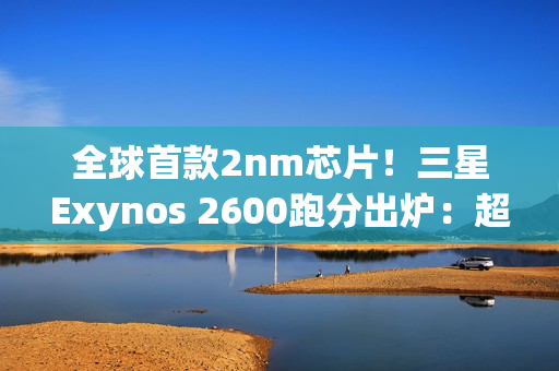 全球首款2nm芯片！三星Exynos 2600跑分出炉：超大核拉到3.8Ghz