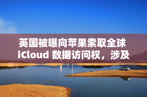英国被曝向苹果索取全球 iCloud 数据访问权，涉及信息邮件密码等