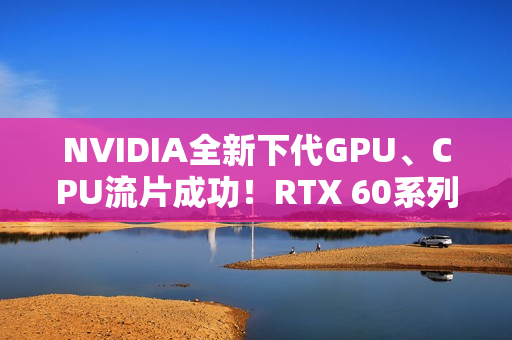NVIDIA全新下代GPU、CPU流片成功！RTX 60系列就用它