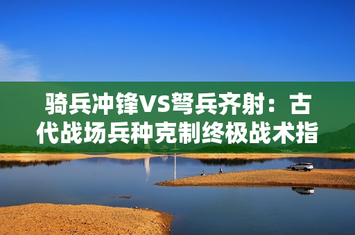 骑兵冲锋VS弩兵齐射：古代战场兵种克制终极战术指南