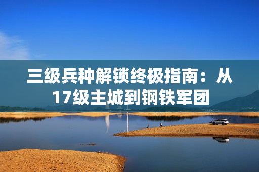 三级兵种解锁终极指南：从17级主城到钢铁军团