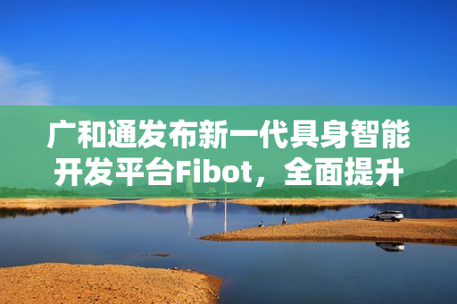 广和通发布新一代具身智能开发平台Fibot，全面提升机器人交互与操作能力
